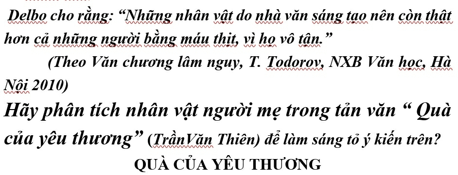 Delbo cho rằng: “Những nhân vật do nhà văn sáng tạo nên còn thật 
hơn cả những người bằng máu thịt, vì họ vô tận." 
(Theo Văn chương lâm nguy, T. Todoroy, NXB Văn học, Hà, 
Nội 2010) 
Hãy phân tích nhân vật người mẹ trong tản văn “ Quà 
của yêu thương” (TrầnVăn Thiên) để làm sáng tỏ ý kiến trên? 
quả Của yÊU thương