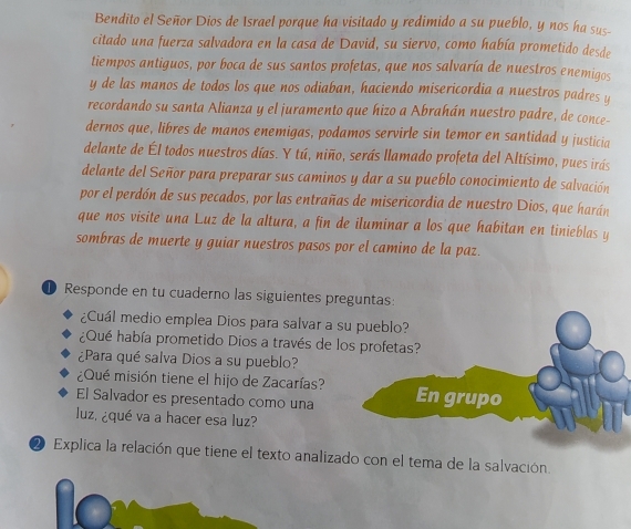 Bendito el Señor Dios de Israel porque ha visitado y redimido a su pueblo, y nos ha sus- 
citado una fuerza salvadora en la casa de David, su siervo, como había prometido desde 
tiempos antiguos, por boca de sus santos profetas, que nos salvaría de nuestros enemigos 
y de las manos de todos los que nos odiaban, haciendo misericordia a nuestros padres y 
recordando su santa Alianza y el juramento que hizo a Abrahán nuestro padre, de conce- 
dernos que, libres de manos enemigas, podamos servirle sin temor en santidad y justicia 
delante de Él todos nuestros días. Y tú, niño, serás llamado profeta del Altísimo, pues irás 
delante del Señor para preparar sus caminos y dar a su pueblo conocimiento de salvación 
por el perdón de sus pecados, por las entrañas de misericordia de nuestro Dios, que harán 
que nos visite una Luz de la altura, a fin de iluminar a los que habitan en tinieblas y 
sombras de muerte y guiar nuestros pasos por el camino de la paz. 
Responde en tu cuaderno las siguientes preguntas: 
¿Cuál medio emplea Dios para salvar a 
¿Qué había prometido Dios a través de l 
¿Para qué salva Dios a su pueblo? 
¿Qué misión tiene el hijo de Zacarías? 
El Salvador es presentado como una 
luz, ¿qué va a hacer esa luz? 
2 Explica la relación que tiene el texto analizado con el tema de la salvación.