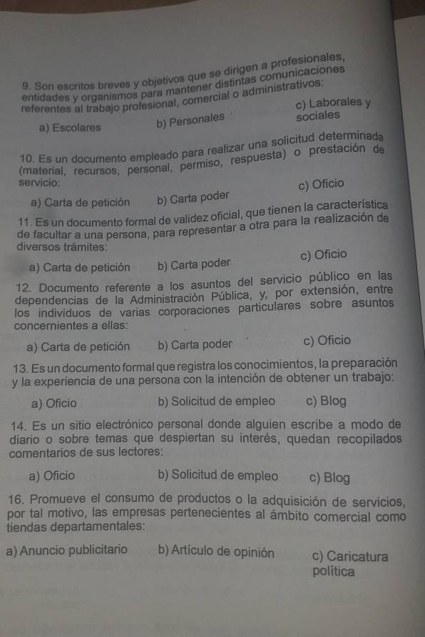 Son escritos breves y objetivos que se dirigen a profesionales,
entidades y organismos para mantener distintas comunicaciones
referentes al trabajo profesional, comercial o administrativos:
c) Laborales y
a) Escolares b) Personales sociales
10. Es un documento empleado para realizar una solicitud determinada
(material, recursos, personal, permiso, respuesta) o prestación de
servicio:
a) Carta de petición b) Carta poder c) Oficio
11. Es un documento formal de validez oficial, que tienen la característica
de facultar a una persona, para representar a otra para la realización de
diversos trámites:
a) Carta de petición b) Carta poder c) Oficio
12. Documento referente a los asuntos del servicio público en las
dependencias de la Administración Pública, y, por extensión, entre
los individuos de varias corporaciones particulares sobre asuntos
concernientes a ellas:
a) Carta de petición b) Carta poder c) Oficio
13. Es un documento formal que registra los conocimientos, la preparación
y la experiencia de una persona con la intención de obtener un trabajo:
a) Oficio b) Solicitud de empleo c) Blog
14. Es un sitio electrónico personal donde alguien escribe a modo de
diario o sobre temas que despiertan su interés, quedan recopilados
comentarios de sus lectores:
a) Oficio b) Solicitud de empleo c) Blog
16. Promueve el consumo de productos o la adquisición de servicios,
por tal motivo, las empresas pertenecientes al ámbito comercial como
tiendas departamentales:
a) Anuncio publicitario b) Artículo de opinión c) Caricatura
política