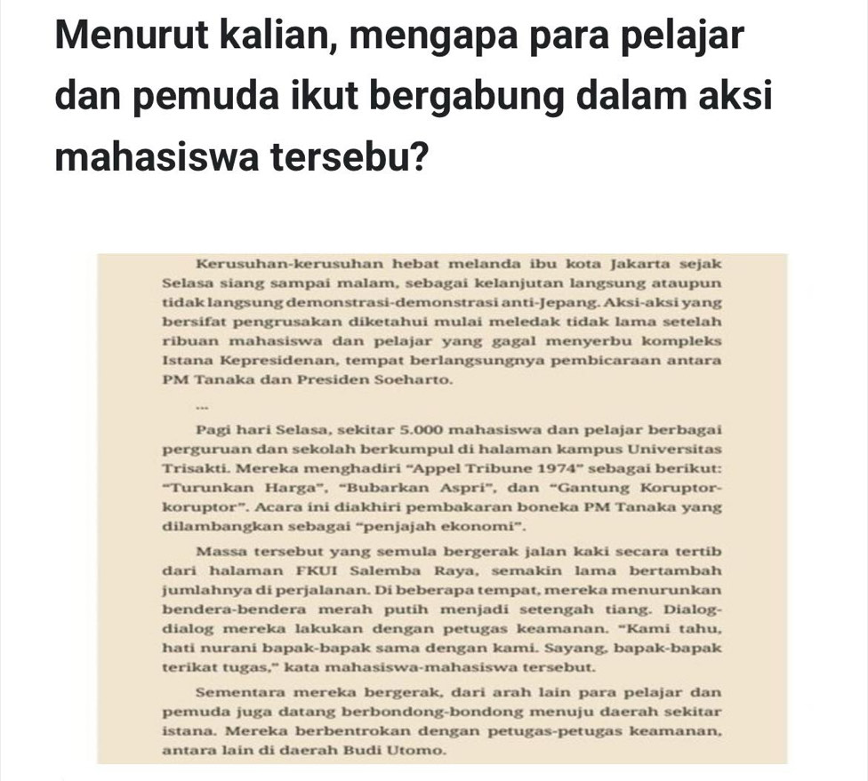 Menurut kalian, mengapa para pelajar
dan pemuda ikut bergabung dalam aksi
mahasiswa tersebu?
Kerusuhan-kerusuhan hebat melanda ibu kota Jakarta sejak
Selasa siang sampai malam, sebagai kelanjutan langsung ataupun
tidak langsung demonstrasi-demonstrasi anti-Jepang. Aksi-aksi yang
bersifat pengrusakan diketahui mulai meledak tidak lama setelah
ribuan mahasiswa dan pelajar yang gagal menyerbu kompleks
Istana Kepresidenan, tempat berlangsungnya pembicaraan antara
PM Tanaka dan Presiden Soeharto.
…
Pagi hari Selasa, sekitar 5.000 mahasiswa dan pelajar berbagai
perguruan dan sekolah berkumpul di halaman kampus Universitas
Trisakti. Mereka menghadiri “Appel Tribune 1974” sebagai berikut:
“Turunkan Harga”, “Bubarkan Aspri”, dan “Gantung Koruptor-
koruptor”. Acara ini diakhiri pembakaran boneka PM Tanaka yang
dilambangkan sebagai “penjajah ekonomi”.
Massa tersebut yang semula bergerak jalan kaki secara tertib
dari halaman FKUI Salemba Raya, semakin lama bertambah
jumlahnya di perjalanan. Di beberapa tempat, mereka menurunkan
bendera-bendera merah putih menjadi setengah tiang. Dialog-
dialog mereka lakukan dengan petugas keamanan. “Kami tahu,
hati nurani bapak-bapak sama dengan kami. Sayang, bapak-bapak
terikat tugas," kata mahasiswa-mahasiswa tersebut.
Sementara mereka bergerak, dari arah lain para pelajar dan
pemuda juga datang berbondong-bondong menuju daerah sekitar
istana. Mereka berbentrokan dengan petugas-petugas keamanan,
antara lain di daerah Budi Utomo.