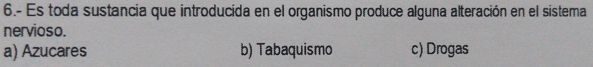 6.- Es toda sustancia que introducida en el organismo produce alguna alteración en el sistema
nervioso.
a) Azucares b) Tabaquismo c) Drogas