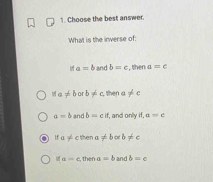 Choose the best answer.
What is the inverse of:
If a=b and b=c , then a=c
If a!= b or b!= c , then a!= c
a=b and b=c if, and only if, a=c
If a!= c then a!= b or b!= c
If a=c , then a=b and b=c