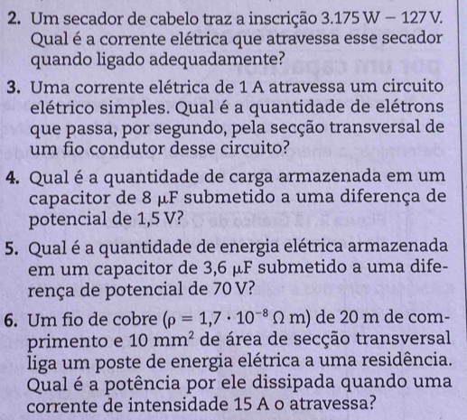 Um secador de cabelo traz a inscrição 3.175W-127V. 
Qual é a corrente elétrica que atravessa esse secador 
quando ligado adequadamente? 
3. Uma corrente elétrica de 1 A atravessa um circuito 
elétrico simples. Qual é a quantidade de elétrons 
que passa, por segundo, pela secção transversal de 
um fio condutor desse circuito? 
4. Qualéa quantidade de carga armazenada em um 
capacitor de 8 μF submetido a uma diferença de 
potencial de 1,5 V? 
5. Qual é a quantidade de energia elétrica armazenada 
em um capacitor de 3,6 μF submetido a uma dife- 
rença de potencial de 70 V? 
6. Um fio de cobre (rho =1,7· 10^(-8)Omega m) de 20 m de com- 
primento e 10mm^2 de área de secção transversal 
liga um poste de energia elétrica a uma residência. 
Qual é a potência por ele dissipada quando uma 
corrente de intensidade 15 A o atravessa?