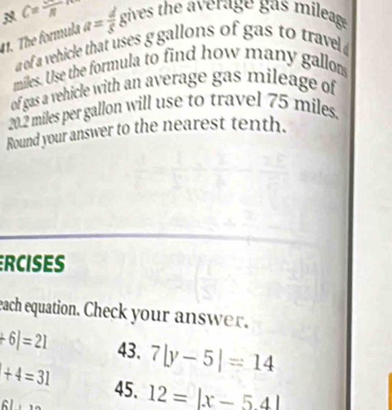 C=frac N
1. The formula a= d/5 8^7 ives the average gas mileag 
a of a vehicle that uses g gallons of gas to travel
miles. Use the formula to find how many gallom
of gas a vehicle with an average gas mileage of
20.2 miles per gallon will use to travel 75 miles. 
Round your answer to the nearest tenth. 
RCISES 
each equation. Check your answer.
+6|=21 43. 7|y-5|=14
+4=31 45. 12=|x-54|
61*