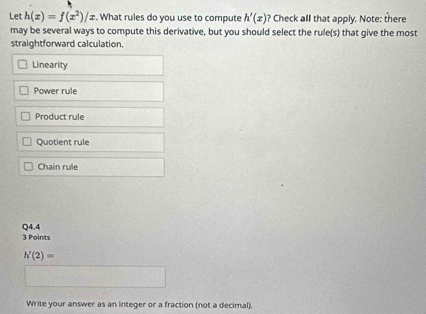 Let h(x)=f(x^2)/x. What rules do you use to compute h'(x) ? Check all that apply. Note: there
may be several ways to compute this derivative, but you should select the rule(s) that give the most
straightforward calculation.
Linearity
Power rule
Product rule
Quotient rule
Chain rule
Q4.4
3 Points
h'(2)=
Write your answer as an integer or a fraction (not a decimal).