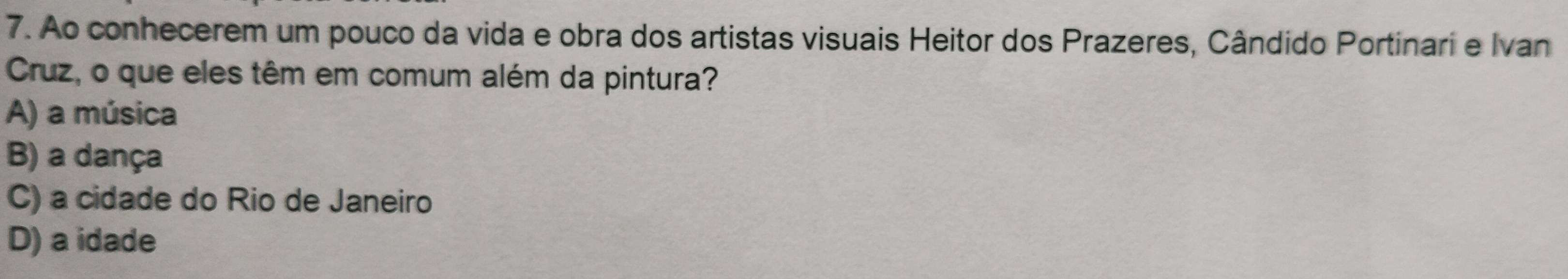 Ao conhecerem um pouco da vida e obra dos artistas visuais Heitor dos Prazeres, Cândido Portinari e Ivan
Cruz, o que eles têm em comum além da pintura?
A) a música
B) a dança
C) a cidade do Rio de Janeiro
D) a idade