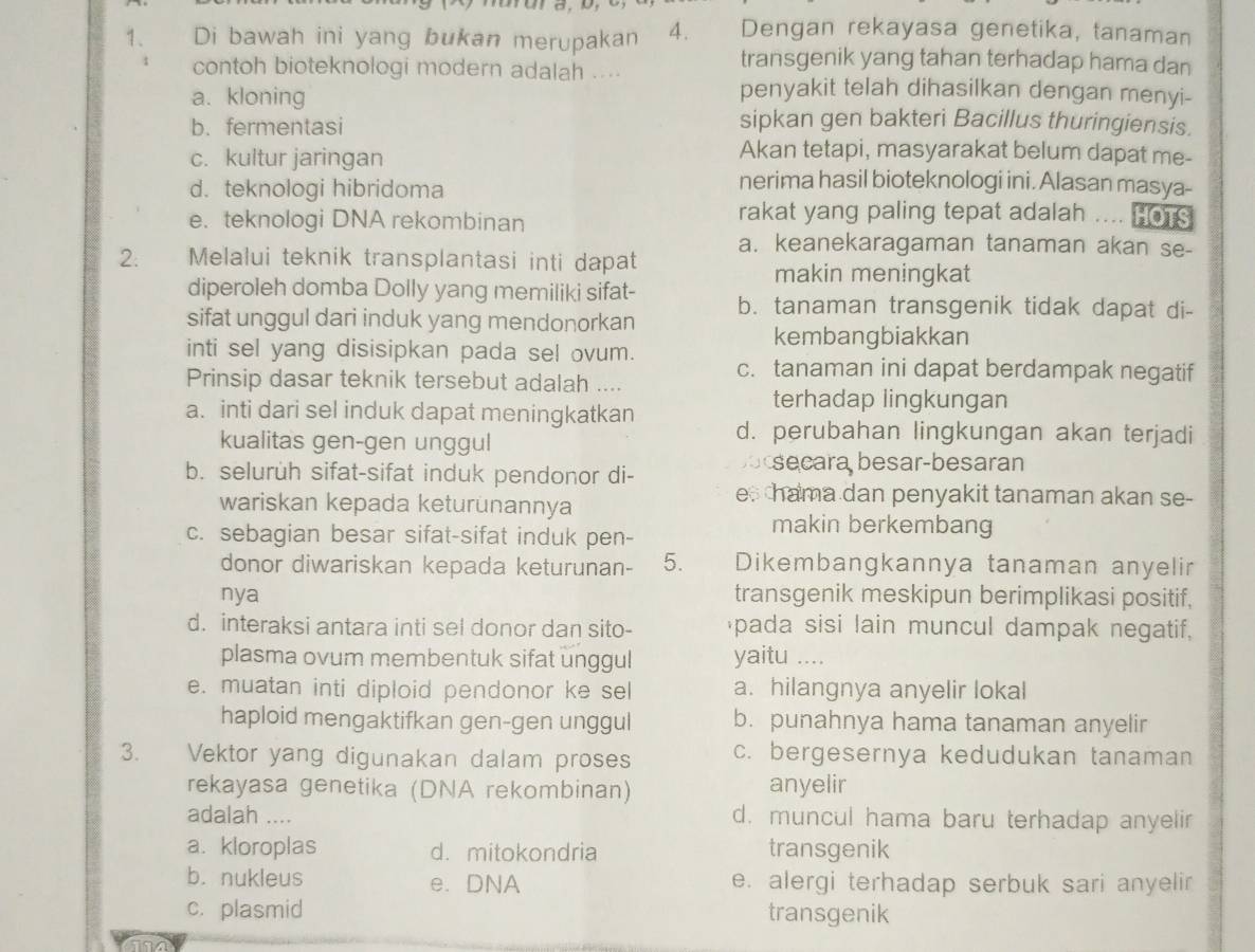 Di bawah ini yang bukan merupakan 4. Dengan rekayasa genetika, tanaman
contoh bioteknologi modern adalah ....
transgenik yang tahan terhadap hama dan
a. kloning
penyakit telah dihasilkan dengan menyi-
b. fermentasi
sipkan gen bakteri Bacillus thuringiensis.
c. kultur jaringan
Akan tetapi, masyarakat belum dapat me-
d. teknologi hibridoma
nerima hasil bioteknologi ini. Alasan masya-
e. teknologi DNA rekombinan
rakat yang paling tepat adalah .... HoTS
a. keanekaragaman tanaman akan se-
2. Melalui teknik transplantasi inti dapat
makin meningkat
diperoleh domba Dolly yang memiliki sifat-
sifat unggul dari induk yang mendonorkan b. tanaman transgenik tidak dapat di-
kembangbiakkan
inti sel yang disisipkan pada sel ovum.
c. tanaman ini dapat berdampak negatif
Prinsip dasar teknik tersebut adalah ....
terhadap lingkungan
a. inti dari sel induk dapat meningkatkan d. perubahan lingkungan akan terjadi
kualitas gen-gen unggul
ocsecara besar-besaran
b. seluruh sifat-sifat induk pendonor di- e hama dan penyakit tanaman akan se-
wariskan kepada keturunannya
c. sebagian besar sifat-sifat induk pen-
makin berkembang
donor diwariskan kepada keturunan- 5. Dikembangkannya tanaman anyelir
nya transgenik meskipun berimplikasi positif,
d. interaksi antara inti sel donor dan sito- pada sisi lain muncul dampak negatif,
plasma ovum membentuk sifat unggul yaitu …
e. muatan inti diploid pendonor ke sel a. hilangnya anyelir lokal
haploid mengaktifkan gen-gen unggul b. punahnya hama tanaman anyelir
3. Vektor yang digunakan dalam proses c. bergesernya kedudukan tanaman
rekayasa genetika (DNA rekombinan) anyelir
adalah .... d. muncul hama baru terhadap anyelir
a. kloroplas d. mitokondria transgenik
b. nukleus e. DNA e. alergi terhadap serbuk sari anyelir
c. plasmid transgenik