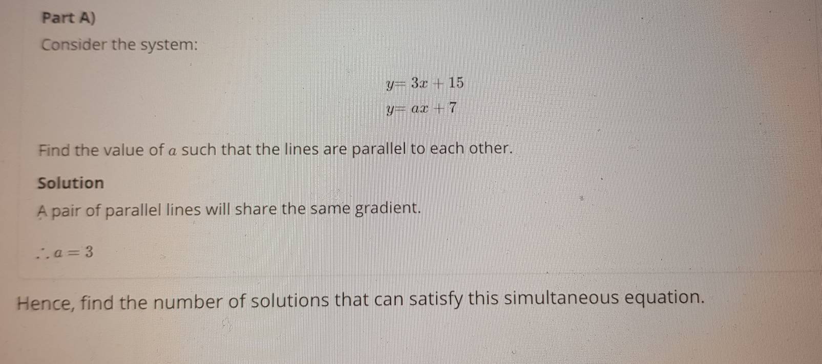 Part A) 
Consider the system:
y=3x+15
y=ax+7
Find the value of a such that the lines are parallel to each other. 
Solution 
A pair of parallel lines will share the same gradient..a=3
Hence, find the number of solutions that can satisfy this simultaneous equation.