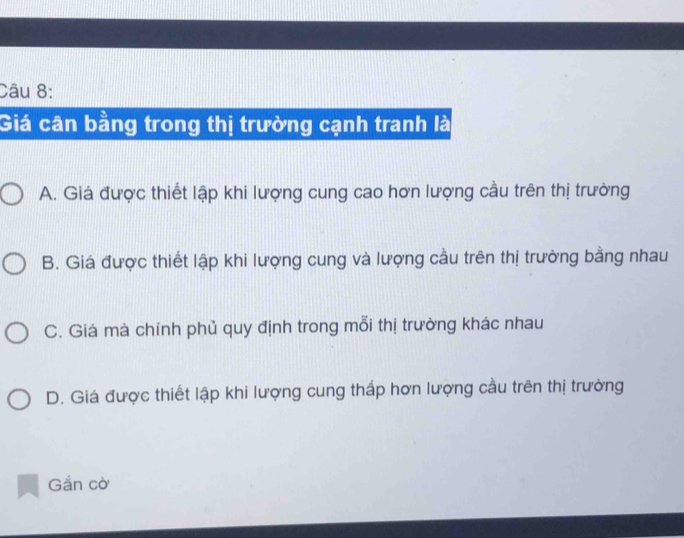 Giá cân bằng trong thị trường cạnh tranh là
A. Giá được thiết lập khi lượng cung cao hơn lượng cầu trên thị trường
B. Giá được thiết lập khi lượng cung và lượng cầu trên thị trường bằng nhau
C. Giá mà chính phủ quy định trong mỗi thị trường khác nhau
D. Giá được thiết lập khi lượng cung thấp hơn lượng cầu trên thị trường
Gắn cờ