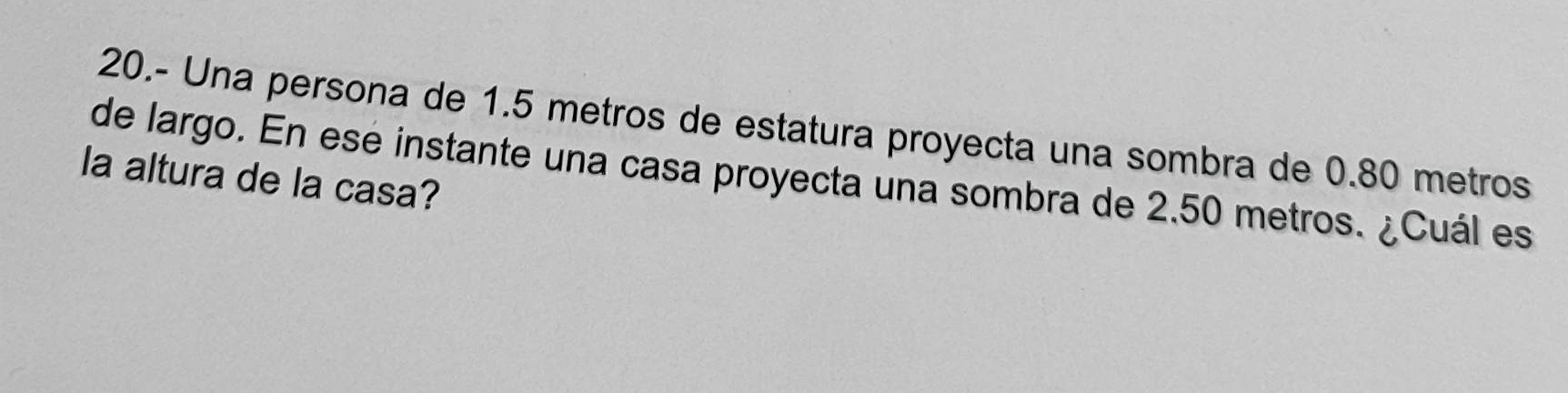 20.- Una persona de 1.5 metros de estatura proyecta una sombra de 0.80 metros
de largo. En esé instante una casa proyecta una sombra de 2.50 metros. ¿Cuál es 
la altura de la casa?