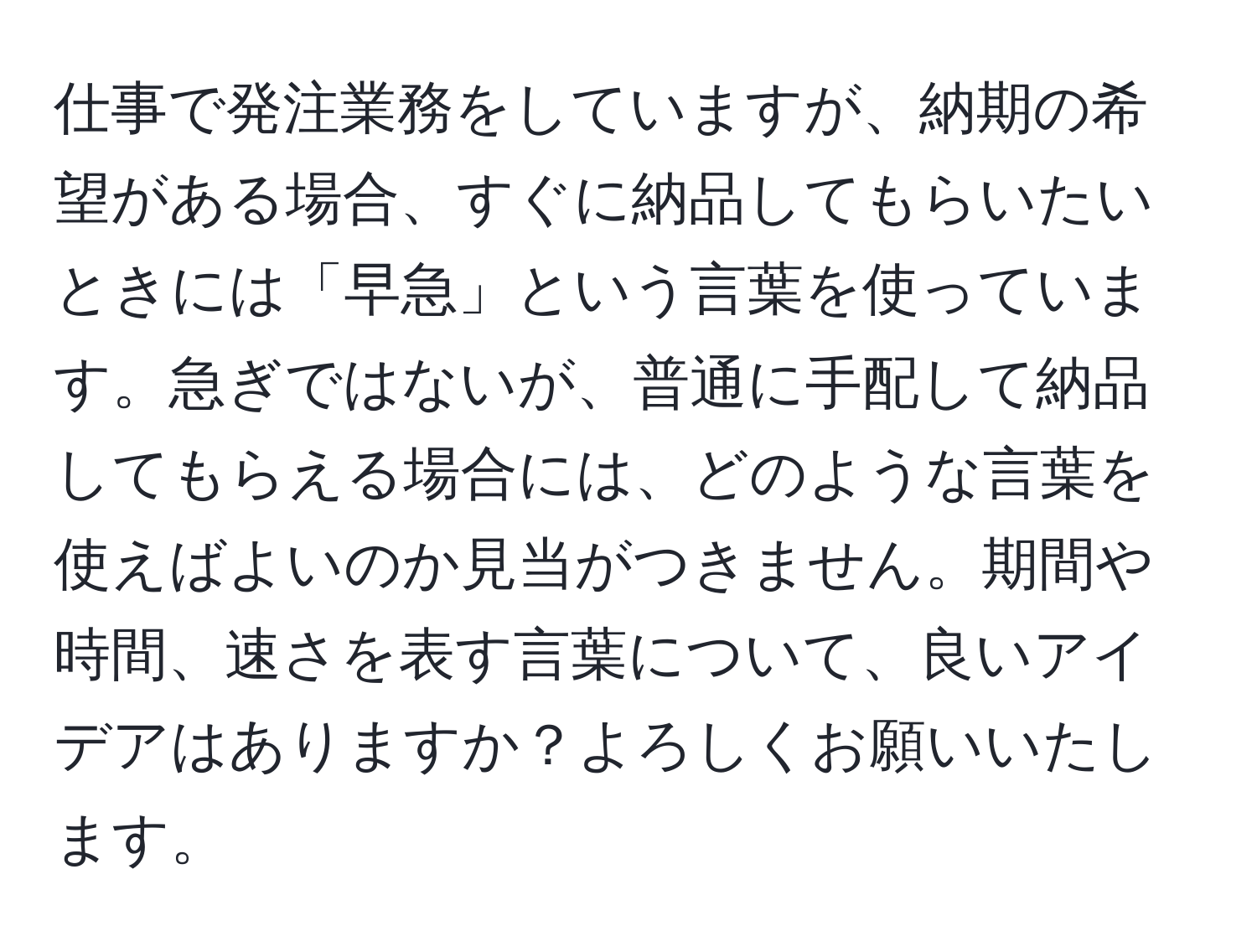 仕事で発注業務をしていますが、納期の希望がある場合、すぐに納品してもらいたいときには「早急」という言葉を使っています。急ぎではないが、普通に手配して納品してもらえる場合には、どのような言葉を使えばよいのか見当がつきません。期間や時間、速さを表す言葉について、良いアイデアはありますか？よろしくお願いいたします。