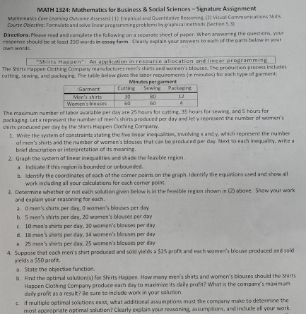 MATH 1324: Mathematics for Business & Social Sciences - Signature Assignment
Mothemptics Core Leoming Outcome Assessed: (1) Empirical and Quantitative Reasoning, (2) Visual Communications Skills
Course Obyective: Formulate and solve linear programming problems by graphical methods (Section 5.3)
Directions: Please read and complete the following on a separate sheet of paper. When answering the questions, your
awn words. response should be at least 250 words in essay form. Clearly explain your answers to each of the parts below in your
"Shirts Happen": An application in resource allocation and linear programming
The Shirts Happen Clothing Company manufactures men's shirts and women's blouses. The production process includes
cutting, sewing, and packaging. The table below gives the labor requirements (in minutes) for each type of garment:
The maximum number of labor available per day are 25 hours for cutting, 35 hours for sewing, and 5 hours for
packaging. Let x represent the number of men's shirts produced per day and let y represent the number of women's
shirts produced per day by the Shirts Happen Clothing Company.
1. Write the system of constraints stating the five linear inequalities, involving x and y, which represent the number
of men's shirts and the number of women's blouses that can be produced per day. Next to each inequality, write a
brief description or interpretation of its meaning.
2. Graph the system of linear inequalities and shade the feasible region.
a. Indicate if this region is bounded or unbounded.
b. Identify the coordinates of each of the corner points on the graph. Identify the equations used and show all
work including all your calculations for each corner point.
3. Determine whether or not each solution given below is in the feasible region shown in (2) above. Show your work
and explain your reasoning for each.
a. 0 men's shirts per day, O women's blouses per day
b. 5 men's shirts per day, 20 women's blouses per day
c. 10 men's shirts per day, 10 women's blouses per day
d. 18 men's shirts per day, 14 women's blouses per day
e. 25 men's shirts per day, 25 women's blouses per day
4. Suppose that each men's shirt produced and sold yields a $25 profit and each women's blouse produced and sold
yields a $50 profit.
a. State the objective function.
b. Find the optimal solution(s) for Shirts Happen. How many men's shirts and women's blouses should the Shirts
Happen Clothing Company produce each day to maximize its daily profit? What is the company's maximum
daily profit as a result? Be sure to include work in your solution.
c. If multiple optimal solutions exist, what additional assumptions must the company make to determine the
most appropriate optimall solution? Clearly explain your reasoning, assumptions, and include all your work.