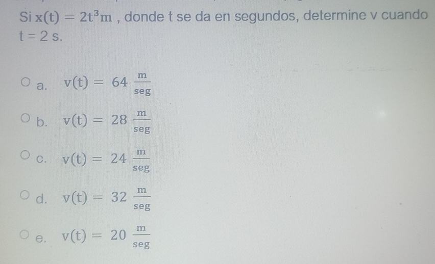 Si x(t)=2t^3m , donde t se da en segundos, determine v cuando
t=2s.
a. v(t)=64 m/sec t 
b. v(t)=28 m/sec t 
C. v(t)=24 m/sec tg 
d. v(t)=32 m/sec g 
e. v(t)=20 m/sec t 