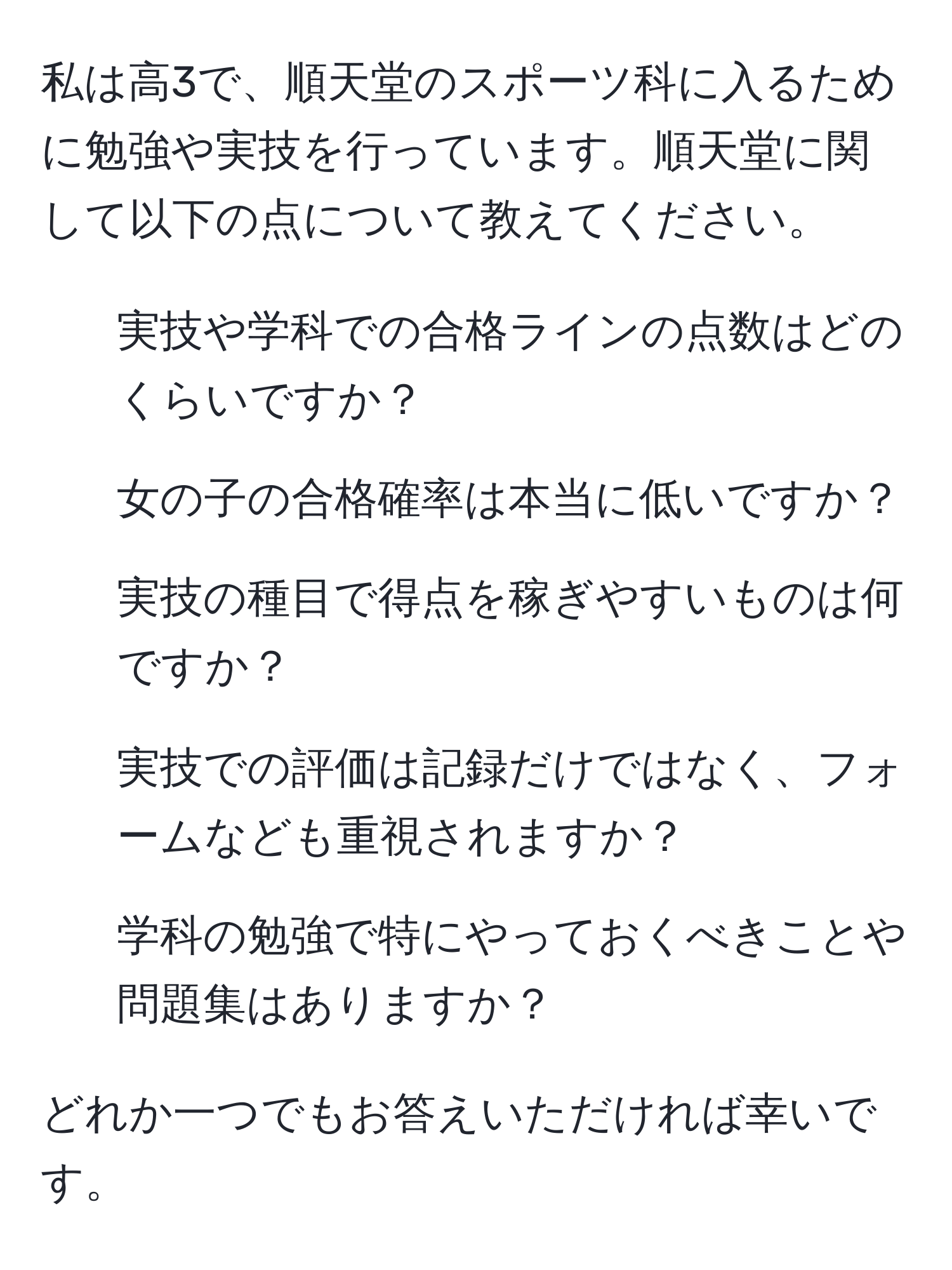 私は高3で、順天堂のスポーツ科に入るために勉強や実技を行っています。順天堂に関して以下の点について教えてください。
1. 実技や学科での合格ラインの点数はどのくらいですか？
2. 女の子の合格確率は本当に低いですか？
3. 実技の種目で得点を稼ぎやすいものは何ですか？
4. 実技での評価は記録だけではなく、フォームなども重視されますか？
5. 学科の勉強で特にやっておくべきことや問題集はありますか？

どれか一つでもお答えいただければ幸いです。