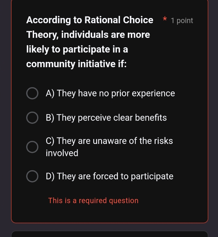 According to Rational Choice * 1 point
Theory, individuals are more
likely to participate in a
community initiative if:
A) They have no prior experience
B) They perceive clear benefits
C) They are unaware of the risks
involved
D) They are forced to participate
This is a required question