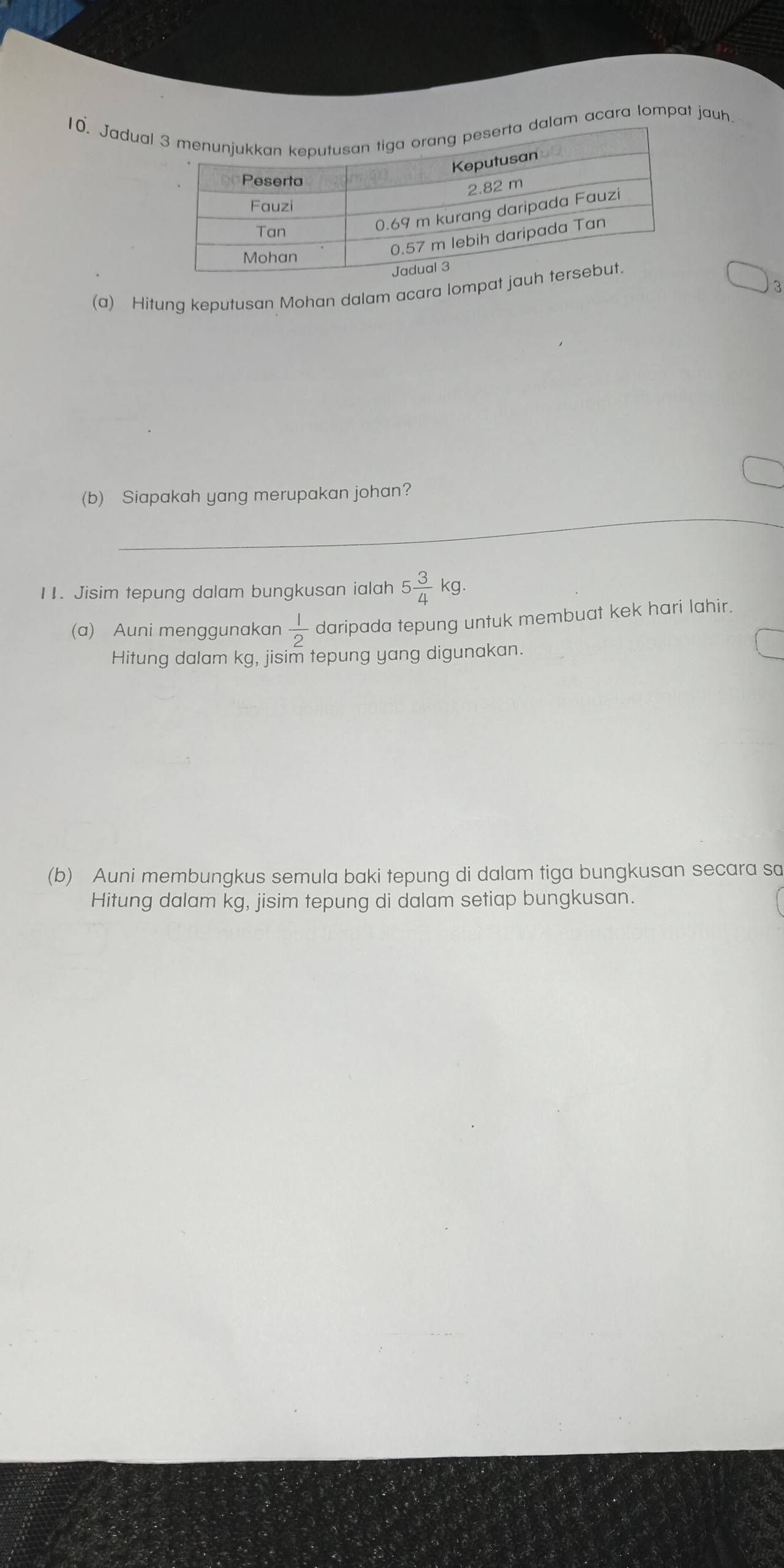 Jaduallam acara lompat jauh. 
3 
(a) Hitung keputusan Mohan dalam acara lompat 
_ 
(b) Siapakah yang merupakan johan? 
11. Jisim tepung dalam bungkusan ialah 5 3/4 kg. 
(a) Auni menggunakan  1/2  daripada tepung untuk membuat kek hari lahir. 
Hitung dalam kg, jisim tepung yang digunakan. 
(b) Auni membungkus semula baki tepung di dalam tiga bungkusan secara sa 
Hitung dalam kg, jisim tepung di dalam setiap bungkusan.