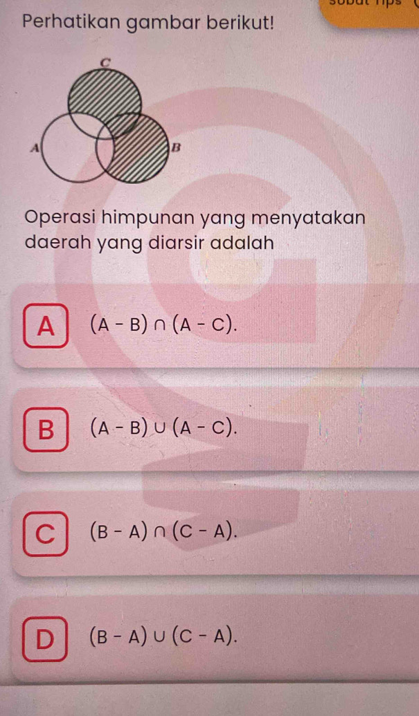 Perhatikan gambar berikut!
Operasi himpunan yang menyatakan
daerah yang diarsir adalah
A (A-B)∩ (A-C).
B (A-B)∪ (A-C).
C (B-A)∩ (C-A).
D (B-A)∪ (C-A).