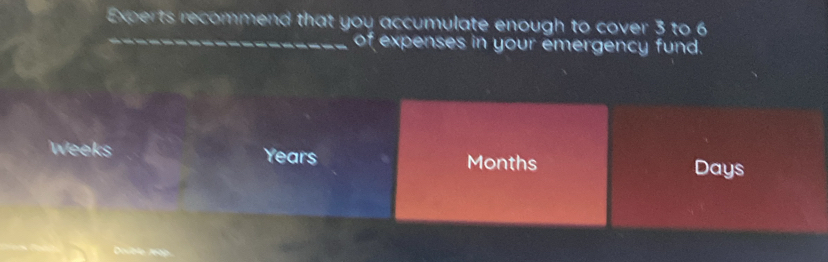 Experts recommend that you accumulate enough to cover 3 to 6
_of expenses in your emergency fund.
Weeks Years Months Days