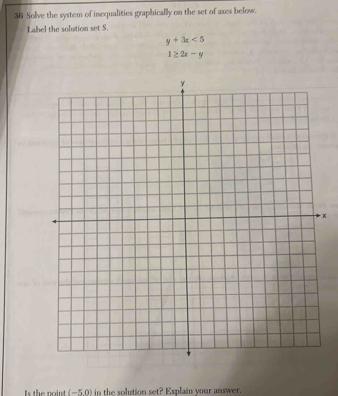 Solve the system of inequalities graphically on the set of axes below.
Label the solution set S.
y+3x<5</tex>
1≥ 2x-y
x
Is the point (-5,0) in the solution set? Explain your answer.