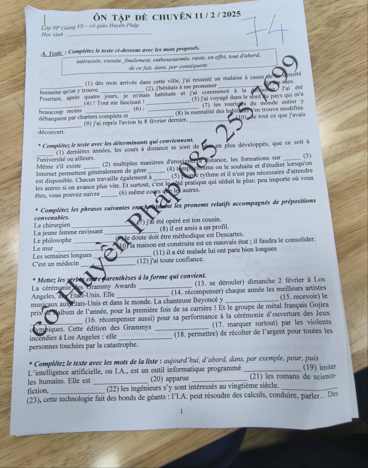 Ôn Tập đè chuyên 11 / 2 / 2025
Lớp 9P Giảng Võ - cô giáo Huyển Pháp
Học sinh _
A. Texte_ : Complétez le texte ci-dessous avec les mots proposés.
intéressée, ensuite, finalement, enthousiasmée, ravie, en effet, tout d'abord,
de ce fait, dans, par conséquent.
_
(1) dès mon arrivée dans cette ville, j'ai ressenti un malaise à cause de ensité
humaine qu'on y trouve. (2), j'hésitais à me promener
J'ai été
Pourtant, après quatre jours, je m'étais habituée et j'ai commencé à la s rues.
(4) ! Tout me fascinait ! (5) j'ai voyagé dans le nord du pays qui m'a
beaucoup moins (6) : _(7) les touristes du monde entier y
débarquent par charters complets et_ _(8) la mentalité des habitants s'en trouve modifiée.
_
(9) j'ai repris l'avion le 8 février dernier,  1    de tout ce que j'avais
découvert. ~
Complétez le texte avec les déterminants qui conviennent.
(1) dernières années, les cours à distance se sont de plus en plus développés, que ce soit à
l'université ou ailleurs.
Même s'il existe  (2) multiples manières d'enseigner a distance, les formations sur _(3)
Internet permettent généralement de gérer (4) temps comme on le souhaite et d'étudier lorsqu'on
est disponible. Chacun travaille également à_ (5) propre rythme et il n'est pas nécessaire d'attendre
les autres si on avance plus vite. Et surtout, c'est le sôté pratique qui séduit le plus: peu importe où vous
êtes, vous pouvez suivre _(6) même cours que les autres.
Complétez les phrases suivantes en choisis ant les pronoms relatifs accompagnés de prépositions
convenables.
Le chirurgien (7) j'ai été opéré est ton cousin.
La jeune femme ravissant _(8) il est assis a un profil.
Le philosophe 9 le doute doit être méthodique est Descartes.
Le mur _10) la maison est construite est en mauvais état ; il faudra le consolider.
Les semaines longues_ (11) il a été malade lui ont paru bien longues
C'est un médecin _(12) j'ai toute confiance.
* Mettez les verbes entre parenthèses à la forme qui convient.
La cérémonie des Grammy Awards (13. se dérouler) dimanche 2 février à Los
Angeles, at États-Unis. Elle __(14. récompenser) chaque année les meilleurs artistes
musicaux aux États-Unis et dans le monde. La chanteuse Beyoncé y _(15. recevoir) le
prix  de Ralbum de l'année, pour la première fois de sa carrière ! Et le groupe de métal français Gojira
(16. récompenser aussi) pour sa performance à la cérémonie d'ouverture des Jeux
olympiques. Cette édition des Grammys _(17. marquer surtout) par les violents
incendies à Los Angeles : elle _(18. permettre) de récolter de l’argent pour toutes les
personnes touchées par la catastrophe.
* Complétez le texte avec les mots de la liste : aujourd’hui, d’abord, dans, par exemple, pour, puis
L’intelligence artificielle, ou I.A., est un outil informatique programmé _(19) imiter
les humains. Elle est _(20) apparue _(21) les romans de science-
fiction, (22) les ingénieurs s’y sont intéressés au vingtième siècle._
(23), cette technologie fait des bonds de géants : l’I.A. peut résoudre des calculs, conduire, parler... Des
1