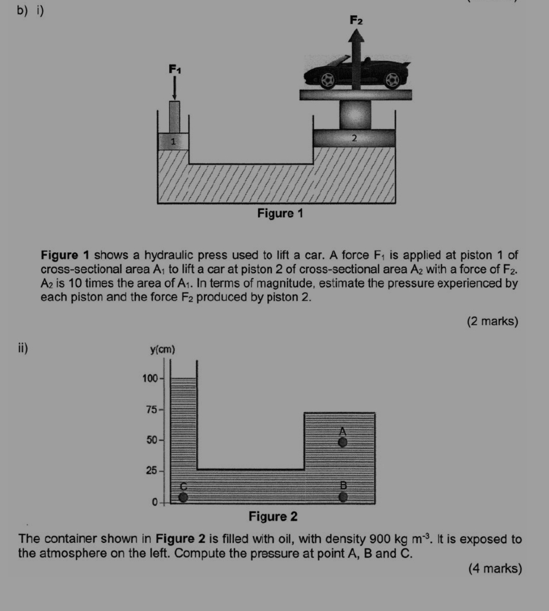 b i)
Figure 1 shows a hydraulic press used to lift a car. A force F_1 is applied at piston 1 of
cross-sectional area A_1 to lift a car at piston 2 of cross-sectional area A_2 with a force of F_2.
A is 10 times the area of A_1.. In terms of magnitude, estimate the pressure experienced by
each piston and the force F_2 produced by piston 2.
(2 marks)
i) 
The container shown in Figure 2 is filled with oil, with density 900kgm^(-3). It is exposed to
the atmosphere on the left. Compute the pressure at point A, B and C.
(4 marks)