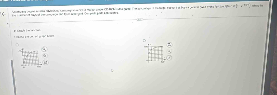 A company begins a radio advertising campaign in a city to market a new CD-ROM video game. The percentage of the farget market that buys a game is given by the function, f(t)=100(1-e^(-0.04t)) , where t is 
the number of days of the campaign and f(t) is a perçent. Complete parts a through c
a) Graph the function 
Choose the correct graph below
100
100
tO0
100