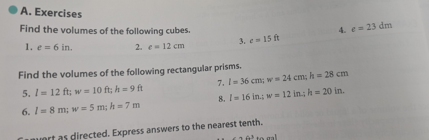 Exercises 
Find the volumes of the following cubes. 4. e=23dm
3. e=15ft
1. e=6in. 2. e=12cm
Find the volumes of the following rectangular prisms. 
7. l=36cm; w=24cm; h=28cm
5. l=12ft; w=10ft; h=9ft l=16in.; w=12in.; h=20in. 
8. 
6. l=8m; w=5m; h=7m
nvert as directed. Express answers to the nearest tenth.