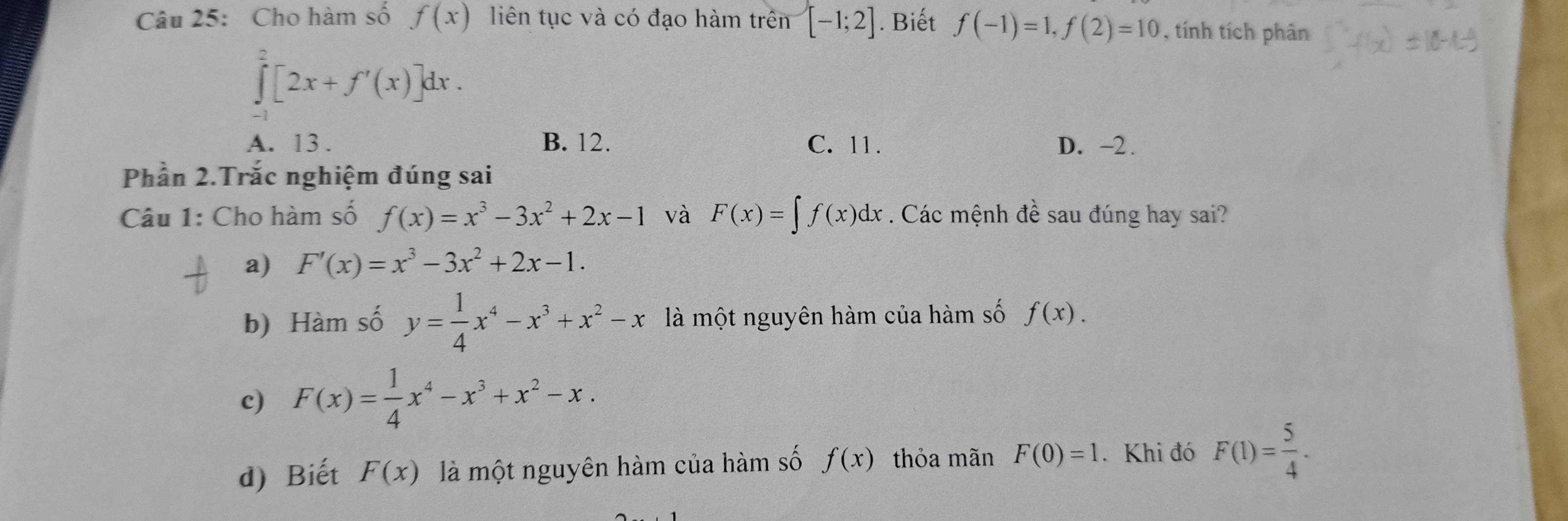 Cho hàm số f(x) liên tục và có đạo hàm trên [-1;2]. Biết f(-1)=1, f(2)=10 , tính tích phân
∈tlimits _(-1)^2[2x+f'(x)]dx.
A. 13. B. 12. C. 11. D. -2.
Phần 2.Trắc nghiệm đúng sai
Câu 1: Cho hàm số f(x)=x^3-3x^2+2x-1 và F(x)=∈t f(x)dx. Các mệnh đề sau đúng hay sai?
a) F'(x)=x^3-3x^2+2x-1.
b) Hàm số y= 1/4 x^4-x^3+x^2-x là một nguyên hàm của hàm số f(x).
c) F(x)= 1/4 x^4-x^3+x^2-x.
d) Biết F(x) là một nguyên hàm của hàm số f(x) thỏa mãn F(0)=1. Khi đó F(1)= 5/4 .