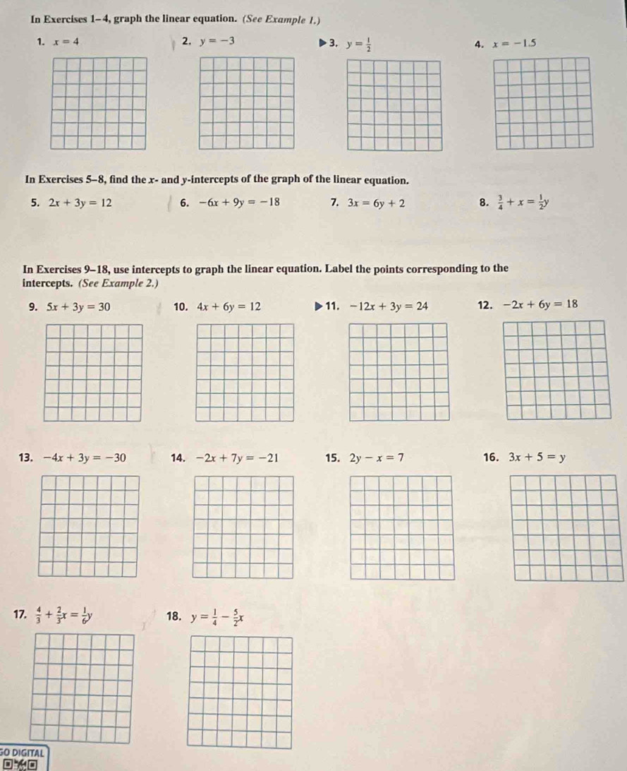 In Exercises 1-4, graph the linear equation. (See Example 1.) 
1. x=4 2. y=-3 3. y= 1/2  4. x=-1.5
In Exercises 5-8, find the x - and y-intercepts of the graph of the linear equation. 
5. 2x+3y=12 6. -6x+9y=-18 7. 3x=6y+2 8.  3/4 +x= 1/2 y
In Exercises 9-18, use intercepts to graph the linear equation. Label the points corresponding to the 
intercepts. (See Example 2.) 
9. 5x+3y=30 10. 4x+6y=12 11. -12x+3y=24 12. -2x+6y=18
13. -4x+3y=-30 14. -2x+7y=-21 15. 2y-x=7 16. 3x+5=y
17.  4/3 + 2/3 x= 1/6 y 18. y= 1/4 - 5/2 x
GO DIGITAL