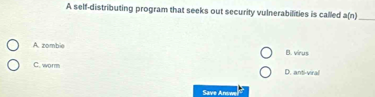 A self-distributing program that seeks out security vulnerabilities is called a(n) _
A. zombie
B. virus
C. worm D. anti-viral
Save Answe