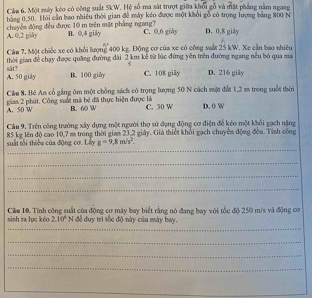 Một máy kéo có công suất 5kW. Hệ số ma sát trượt giữa khổi gỗ và mặt phẳng nằm ngang
bằng 0,50. Hỏi cần bao nhiêu thời gian đề máy kéo được một khối gỗ có trọng lượng bằng 800 N
chuyền động đều được 10 m trên mặt phẳng ngang?
A. 0, 2 giây B. 0, 4 giây C. 0, 6 giây D. 0, 8 giây
Câu 7. Một chiếc xe có khối lượng 400 kg. Động cơ của xe có công suất 25 kW. Xe cần bao nhiêu
thời gian để chạy được quãng đường dài 2 km kể từ lúc đứng yên trên đường ngang nếu bỏ qua ma
5
sát? D. 216 giây
A. 50 giây B. 100 giây C. 108 giây
Câu 8. Bé An cố gắng ôm một chồng sách có trọng lượng 50 N cách mặt đất 1,2 m trong suốt thời
gian 2 phút. Công suất mà bé đã thực hiện được là
A. 50 W B. 60 W C. 30 W D. 0 W
Câu 9. Trên công trường xây dựng một người thợ sử dụng động cơ điện để kéo một khối gạch nặng
85 kg lên độ cao 10,7 m trong thời gian 23, 2 giây. Giả thiết khối gạch chuyển động đều. Tính công
_
suất tối thiểu của động cơ. Lây g=9,8m/s^2. 
_
_
_
Câu 10. Tính công suất của động cơ máy bay biết rằng nó đang bay với tốc độ 250 m/s và động cơ
sinh ra lực kéo 2.10^6N để duy trì tốc độ này của máy bay.
_
_
_
_