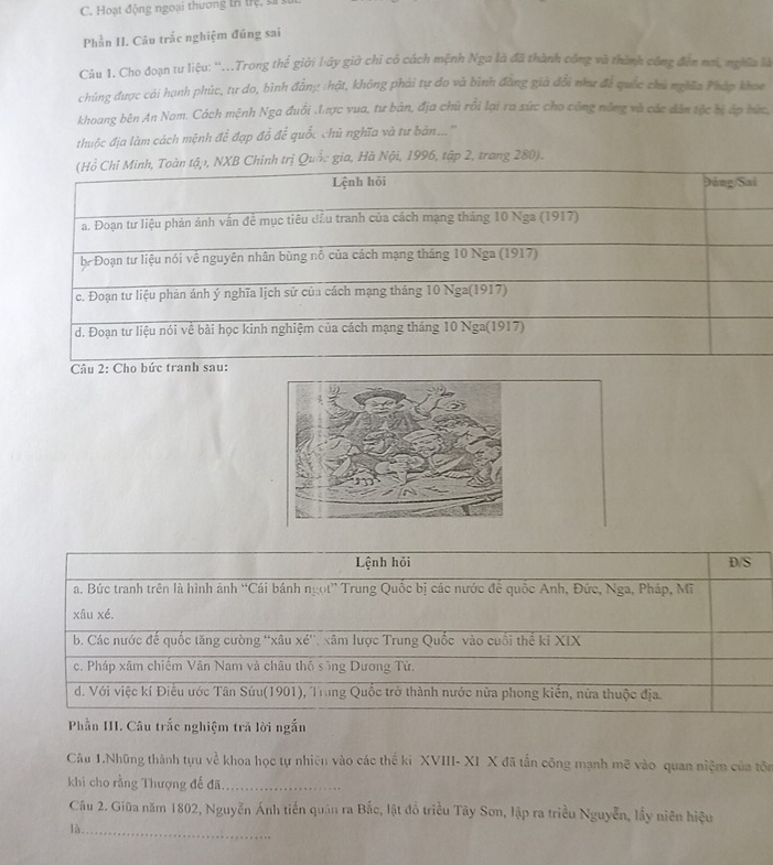 Hoạt động ngoại thương tr trệ  
Phần II. Câu trắc nghiệm đúng sai
Câu 1. Cho đoạn tư liệu: ''...Trong thế giới lây giờ chi có cách mệnh Nga là đã thành công và thành công đến nơi, nghĩa là
chủng được cái hanh phùc, tư do, bình đẫn: hật, không phải tự do và bình đằng giả đổi như để quốc chủ nghĩa Pháp khoa
khoang bên An Nam. Cách mệnh Nga đuổi .1.ược vua, tư bản, địa chủ rỗi lại ra sức cho công nông và các dân tộc bị áp hức,
thuộc địa làm cách mệnh để đạp đỗ để quốc chủ nghĩa và tư bản...'''
h trị Quốc gia, Hà Nội, 1996, tập 2, trang 280).
Câu 2: Cho bứ
Lệnh hồi D/S
a. Bức tranh trên là hình ảnh “Cái bánh ngọt” Trung Quốc bị các nước để quốc Anh, Đức, Nga, Pháp, Mĩ
xâu xé.
b. Các nước đế quốc tăng cường ''xâu xé'', xâm lược Trung Quốc vào cuối thế ki XIX
c. Pháp xâm chiếm Vân Nam và châu thô sống Dương Tử.
d. Với việc kí Điều ước Tân Sứu(1901), Trung Quốc trở thành nước nửa phong kiển, nửa thuộc địa.
Phần III. Câu trắc nghiệm trã lời ngắn
Câu 1.Những thành tựu về khoa học tự nhiên vào các thế kỉ XVIII- XI X đã tấn công mạnh mẽ vào quan niệm của tôn
khi cho rằng Thượng đế đã_
Cầu 2. Giữa năm 1802, Nguyễn Ánh tiến quân ra Bắc, lật đồ triều Tây Sơn, lập ra triều Nguyễn, lấy niên hiệu
là_