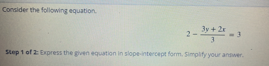 Consider the following equation.
2- (3y+2x)/3 =3
Step 1 of 2: Express the given equation in slope-intercept form. Simplify your answer.