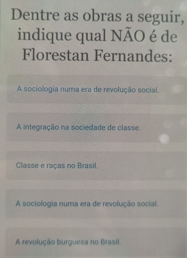 Dentre as obras a seguir,
indique qual NÃO é de
Florestan Fernandes:
A sociologia numa era de revolução social.
A integração na sociedade de classe.
Classe e raças no Brasil.
A sociologia numa era de revolução social.
A revolução burguesa no Brasil.