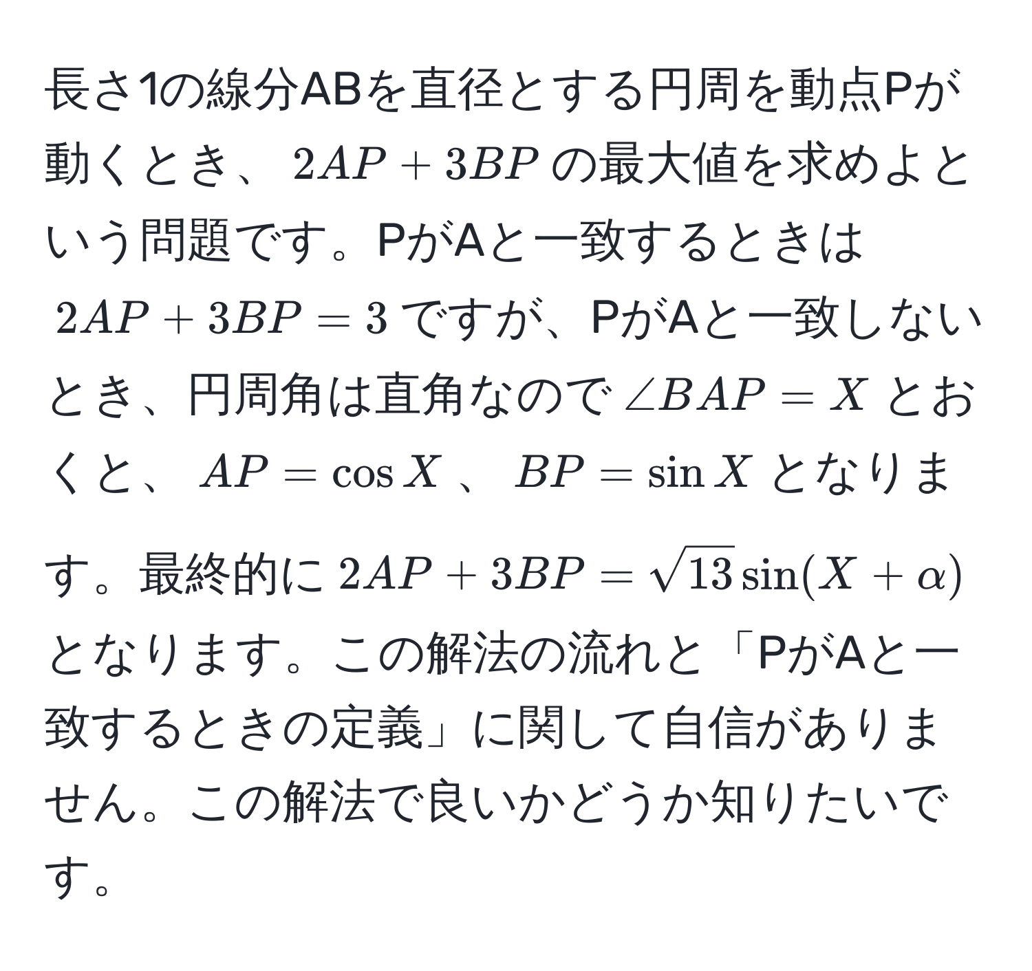 長さ1の線分ABを直径とする円周を動点Pが動くとき、$2AP + 3BP$の最大値を求めよという問題です。PがAと一致するときは$2AP + 3BP = 3$ですが、PがAと一致しないとき、円周角は直角なので$∠ BAP = X$とおくと、$AP = cos X$、$BP = sin X$となります。最終的に$2AP + 3BP = sqrt(13) sin(X + alpha)$となります。この解法の流れと「PがAと一致するときの定義」に関して自信がありません。この解法で良いかどうか知りたいです。