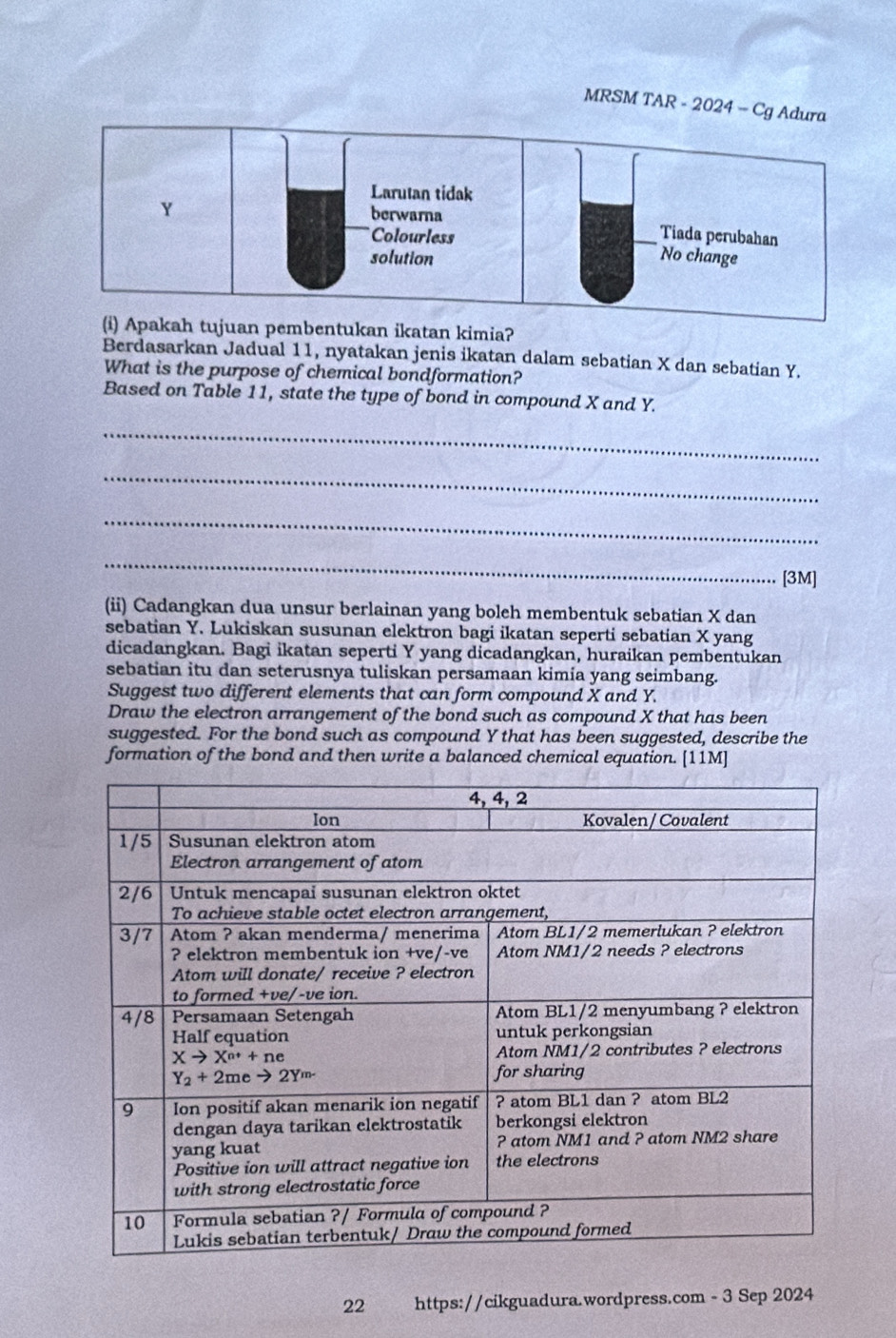 MRSM TAR - 2024 - Cg Ad
an pembentukan ikatan kimia?
Berdasarkan Jadual 11, nyatakan jenis ikatan dalam sebatian X dan sebatian Y.
What is the purpose of chemical bondformation?
Based on Table 11, state the type of bond in compound X and Y.
_
_
_
_
[3M]
(ii) Cadangkan dua unsur berlainan yang boleh membentuk sebatian X dan
sebatian Y. Lukiskan susunan elektron bagi ikatan seperti sebatian X yang
dicadangkan. Bagi ikatan seperti Y yang dicadangkan, huraikan pembentukan
sebatian itu dan seterusnya tuliskan persamaan kimia yang seimbang.
Suggest two different elements that can form compound X and Y.
Draw the electron arrangement of the bond such as compound X that has been
suggested. For the bond such as compound Y that has been suggested, describe the
formation of the bond and then write a balanced chemical equation. [11M]
22 https://cikguadura.wordpress.com - 3 Sep 2024