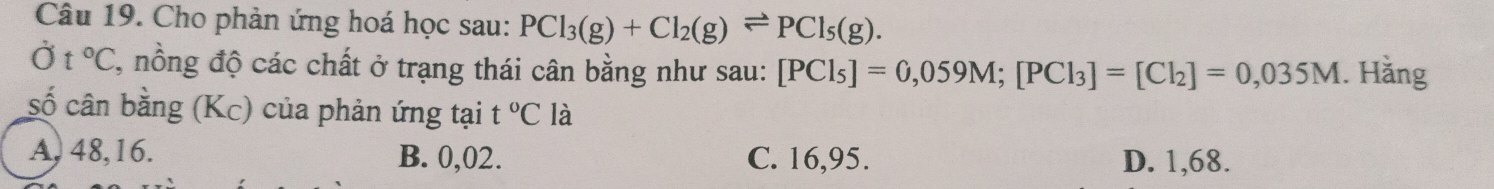 Cho phản ứng hoá học sau: PCl_3(g)+Cl_2(g)leftharpoons PCl_5(g). 
Ở t°C T, nồng độ các chất ở trạng thái cân bằng như sau: [PCl_5]=0,059M; [PCl_3]=[Cl_2]=0,035M. Hằng
số cân bằng (Kc) của phản ứng tại t°C là
A, 48, 16. B. 0,02. C. 16,95. D. 1,68.