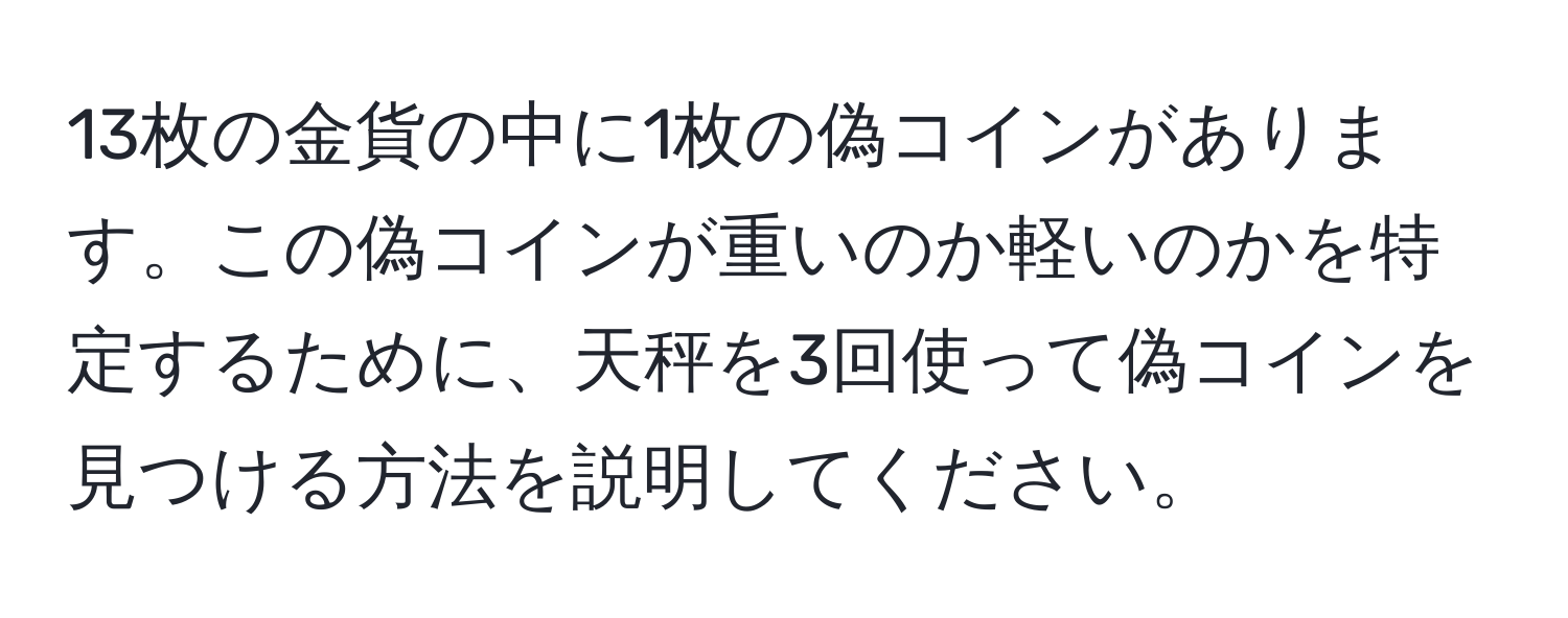 13枚の金貨の中に1枚の偽コインがあります。この偽コインが重いのか軽いのかを特定するために、天秤を3回使って偽コインを見つける方法を説明してください。