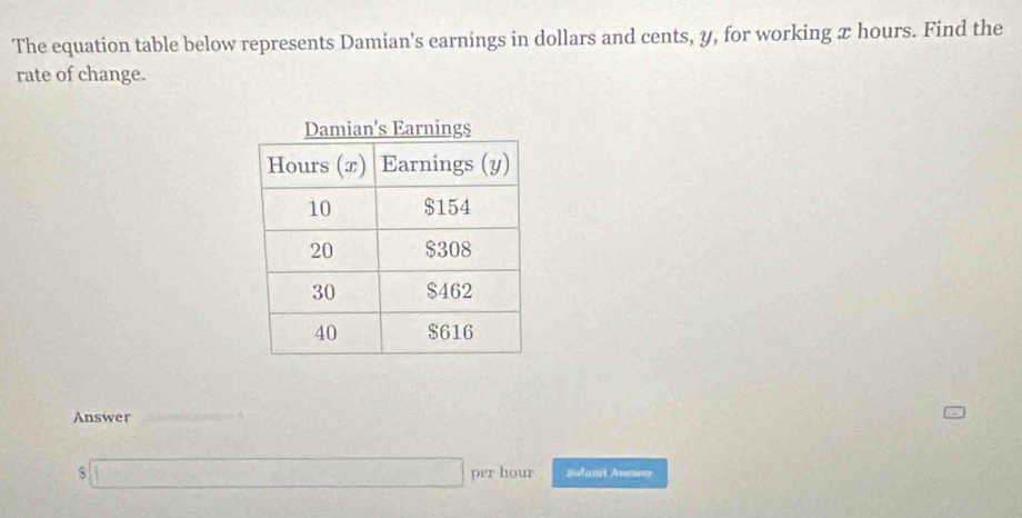 The equation table below represents Damian's earnings in dollars and cents, y, for working x hours. Find the 
rate of change. 
Answer 
_ 
s ( 7b^2/4 )^ 1/2  per hour Sutanit Anmerr.......................................................................................................................................................................................................