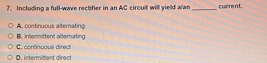 Including a full-wave rectifier in an AC circuit will yield a/an _current.
A. continuous alternating
B. intermittent alternating
C. continuous direct
D. intermittent direct