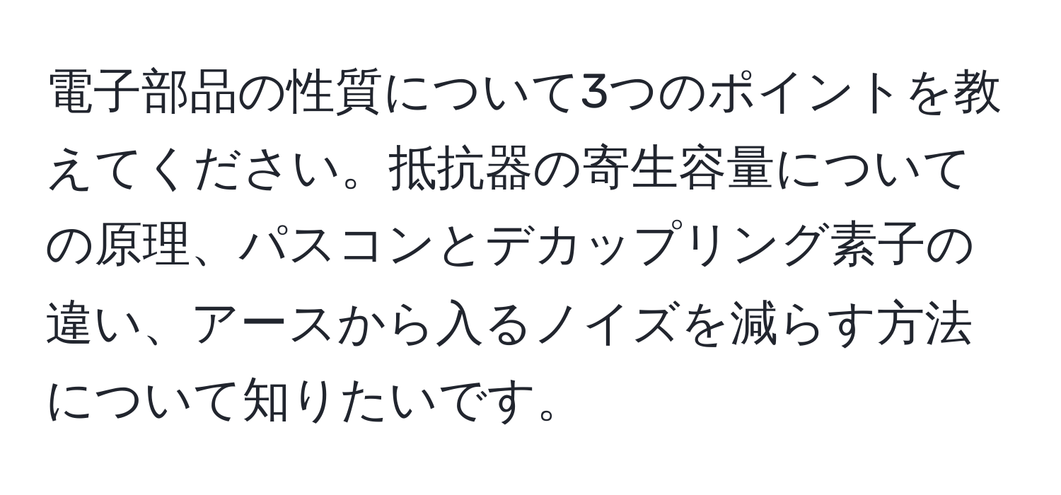 電子部品の性質について3つのポイントを教えてください。抵抗器の寄生容量についての原理、パスコンとデカップリング素子の違い、アースから入るノイズを減らす方法について知りたいです。