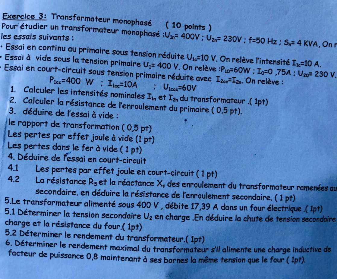 Transformateur monophasé ( 10 points )
Pour étudier un transformateur monophasé : U_1n=400V;U_2n=230V;f=50Hz;S_n=4KVA
les essais suivants : , On r
• Essai en continu au primaire sous tension réduite U_1c=10V On relève l'intensité I_1c=10A.
+ Essai à vide sous la tension primaire U_1=400V On relève : P_10=60W;I_0=0,75A;U_20=230V.
Essai en court-circuit sous tension primaire réduite avec I_2cc=I_2n. On relève :
P_1cc=400W;I_1cc=10A : U_1ccc=60V
1. Calculer les intensités nominales I_1n et I_2n du transformateur .( 1pt)
2. Calculer la résistance de l'enroulement du primaire (0,5pt).
3. déduire de l'essai à vide :
le rapport de transformation (0,5pt)
Les pertes par effet joule à vide (1 pt)
Les pertes dans le fer à vide ( 1 pt)
4. Déduire de l'essai en court-circuit
4.1 Les pertes par effet joule en court-circuit ( 1 pt)
4.2 La résistance R_S et la réactance X_s des enroulement du transformateur ramenées au
secondaire. en déduire la résistance de l'enroulement secondaire. ( 1 pt)
5.Le transformateur alimenté sous 400 V , débite 17,39 A dans un four électrique .( 1pt)
5.1 Déterminer la tension secondaire U_2 en charge .En déduire la chute de tension secondaire
charge et la résistance du four.( 1pt)
5.2 Déterminer le rendement du transformateur.( 1pt)
6. Déterminer le rendement maximal du transformateur s'il alimente une charge inductive de
facteur de puissance 0,8 maintenant à ses bornes la même tension que le four ( 1pt).