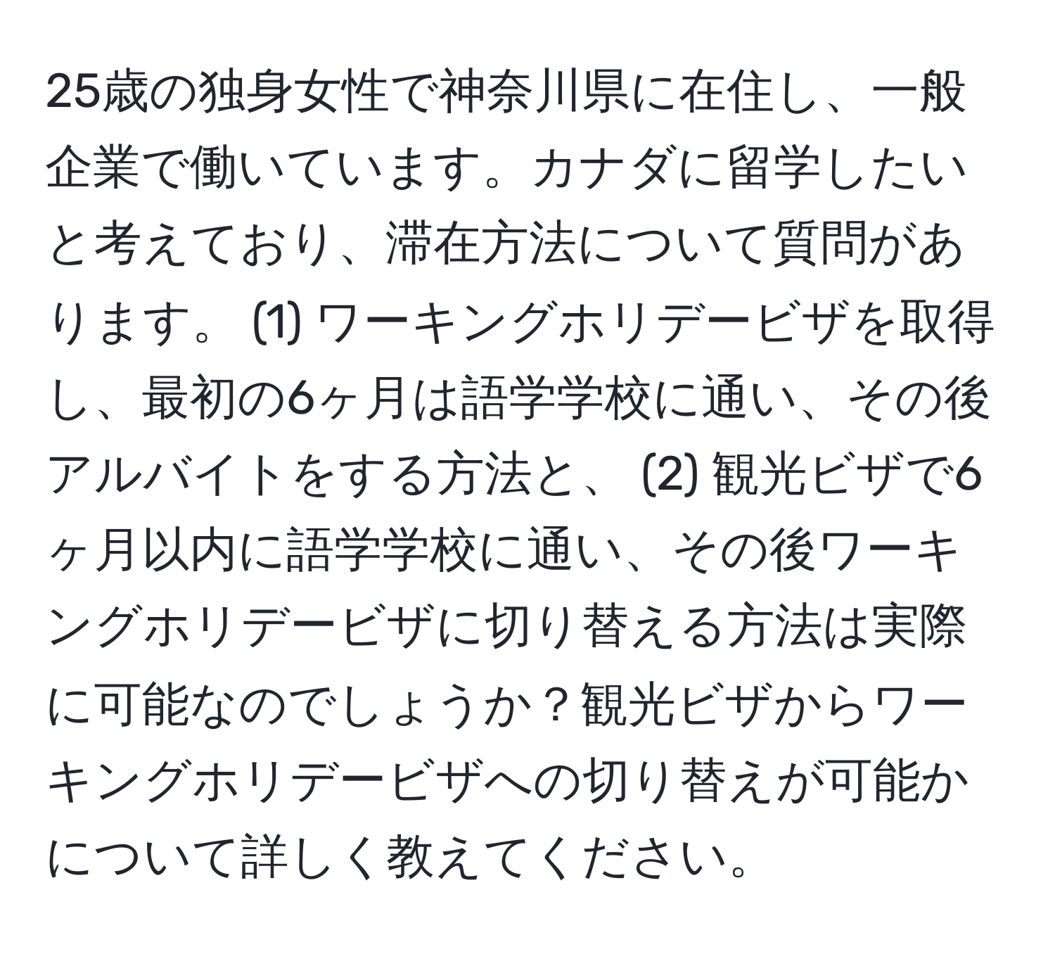 25歳の独身女性で神奈川県に在住し、一般企業で働いています。カナダに留学したいと考えており、滞在方法について質問があります。 (1) ワーキングホリデービザを取得し、最初の6ヶ月は語学学校に通い、その後アルバイトをする方法と、 (2) 観光ビザで6ヶ月以内に語学学校に通い、その後ワーキングホリデービザに切り替える方法は実際に可能なのでしょうか？観光ビザからワーキングホリデービザへの切り替えが可能かについて詳しく教えてください。