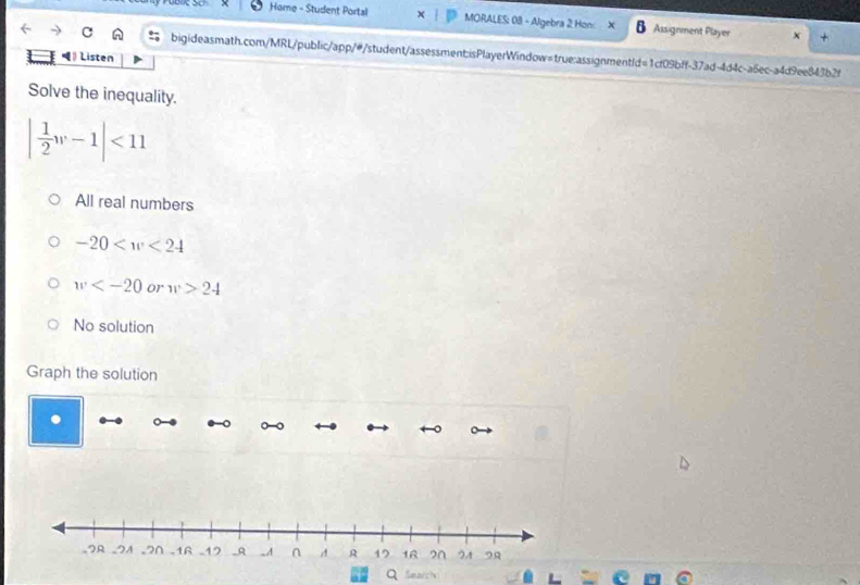 Home - Student Portal MORALES: 08 - Algebra 2 Hon: Assignment Player X . 
C bigideasmath.com/MRL/public/app/#/student/assessment:isPlayerWindow=true:assignmentld=1cf09bff-37ad-4d4c-a6ec-a4d9ee843b2f
Listen
Solve the inequality.
| 1/2 w-1|<11</tex>
All real numbers
-20
w or w>24
No solution
Graph the solution
Search