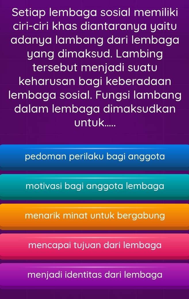 Setiap lembaga sosial memiliki
ciri-ciri khas diantaranya yaitu
adanya lambang dari lembaga
yang dimaksud. Lambing
tersebut menjadi suatu
keharusan bagi keberadaan
lembaga sosial. Fungsi lambang
dalam lembaga dimaksudkan
untuk.....
pedoman perilaku bagi anggota
motivasi bagi anggota lembaga
menarik minat untuk bergabung
mencapai tujuan dari lembaga
menjadi identitas dari lembaga