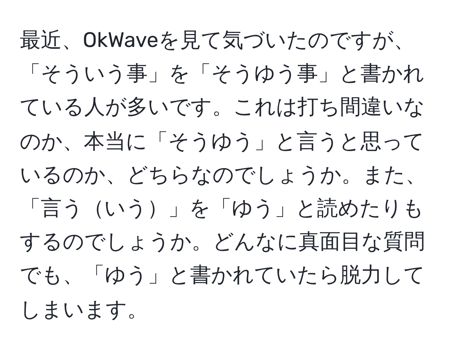 最近、OkWaveを見て気づいたのですが、「そういう事」を「そうゆう事」と書かれている人が多いです。これは打ち間違いなのか、本当に「そうゆう」と言うと思っているのか、どちらなのでしょうか。また、「言ういう」を「ゆう」と読めたりもするのでしょうか。どんなに真面目な質問でも、「ゆう」と書かれていたら脱力してしまいます。