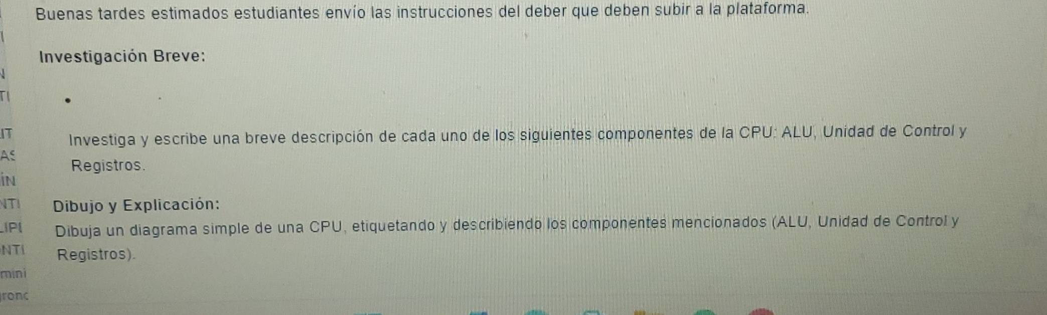 Buenas tardes estimados estudiantes envío las instrucciones del deber que deben subir a la plataforma. 
Investigación Breve: 
IT 
Investiga y escribe una breve descripción de cada uno de los siguientes componentes de la CPU: ALU, Unidad de Control y 
As 
Registros. 
in 
NTI Dibujo y Explicación: 
IPI Dibuja un diagrama simple de una CPU, etiquetando y describiendo los componentes mencionados (ALU, Unidad de Control y 
NTI Registros). 
mini 
ronc