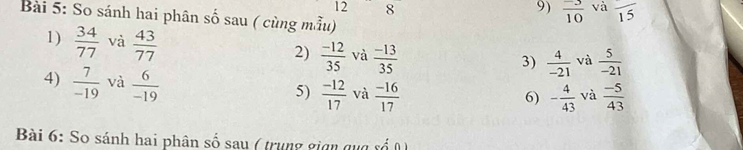 12 8 9)  (-3)/10  và overline 15
Bài 5: So sánh hai phân số sau ( cùng mẫu) 
1)  34/77  và  43/77   (-12)/35  và  (-13)/35 
2) 
3)  4/-21  và  5/-21 
4)  7/-19  và  6/-19   (-12)/17  và  (-16)/17 
5) 
6) - 4/43  và  (-5)/43 
Bài 6: So sánh hai phân số sau ( trung gian qua số 0)