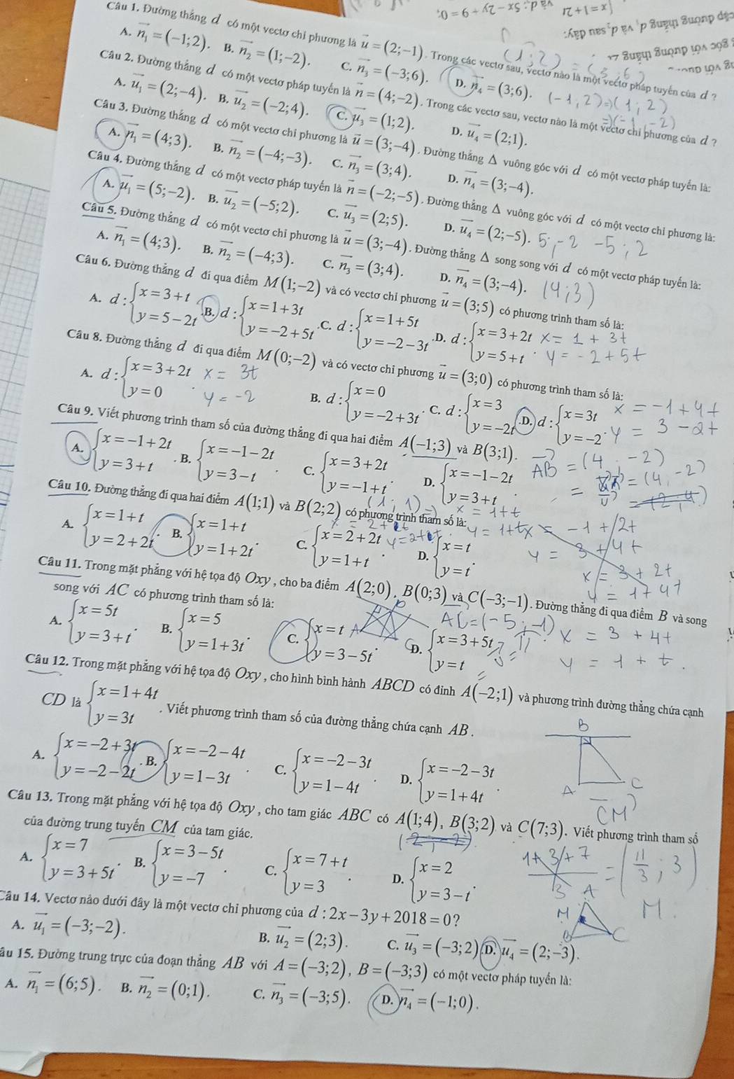 Suonp
:Áẹp nɐs
Câu 1. Đường thẳng đ có một vectơ chi phương là vector u=(2;-1) Trong các vectơ sau, vectơ nào là một vectơ pháp tuyên của đ
A. vector n_1=(-1;2) · B. vector n_2=(1;-2). C. vector n_3=(-3;6). vector n_4=(3;6).
1 7 Buợợı Suợn
D.
Câu 2. Đường thẳng đ có một vectơ pháp tuyển là vector n=(4;-2) Trong các vectơ sau, vectơ nào là một vectơ chi phương của đ ?
vector u_1=(2;-4). B. vector u_2=(-2;4). C. vector mu _3=(1;2). D. vector u_4=(2;1).
Câu 3. Đường thắng đ có một vectơ chi phương là vector u=(3;-4). Đường thắng Δ vuông góc với đ có một vectơ pháp tuyển là:
A. vector n_1=(4;3). B. vector n_2=(-4;-3) C. vector n_3=(3;4). vector n_4=(3;-4).
D.
Câu 4. Đường thẳng đ có một vectơ pháp tuyến là overline n=(-2;-5). Đường thẳng Δ vuông góc với đ có một vectơ chỉ phương là:
7 vector mu _1=(5;-2). B. vector u_2=(-5;2). C. vector u_3=(2;5). vector u_4=(2;-5)
D.
Câu 5. Đường thẳng đ có một vectơ chỉ phương là vector u=(3;-4). Đường thẳng Δ song song với đ có một vectơ pháp tuyến là:
A. vector n_1=(4;3) B. vector n_2=(-4;3). C. vector n_3=(3;4). vector n_4=(3;-4).
D.
Câu 6. Đường thẳng đ đi qua điểm M(1;-2) và có vectơ chỉ phương vector u=(3;5) có phương trình tham số là:
A. d:beginarrayl x=3+t y=5-2tendarray. .)d:beginarrayl x=1+3t y=-2+5tendarray. .C. d:beginarrayl x=1+5t y=-2-3tendarray. d:beginarrayl x=3+2t y=5+tendarray..D.
Cầâu 8. Đường thẳng đ đi qua điểm M(0;-2) và có vectơ chỉ phương vector u=(3;0) có phương trình tham số là:
A. d:beginarrayl x=3+2t y=0endarray. B. d:beginarrayl x=0 y=-2+3tendarray. d:beginarrayl x=3 y=-2tendarray. d:beginarrayl x=3t y=-2endarray.. C.
D.
Câu 9. Viết phương trình tham số của đường thẳng đi qua hai điểm A(-1;3) và B(3;1).
A. beginarrayl x=-1+2t y=3+tendarray. B. beginarrayl x=-1-2t y=3-tendarray. . C. beginarrayl x=3+2t y=-1+tendarray. beginarrayl x=-1-2t y=3+tendarray.
D.
Câu 10. Đường thẳng đí qua hai điểm A(1;1) và B(2;2) có phương trình tham số là:
A. beginarrayl x=1+t y=2+2tendarray. B. beginarrayl x=1+t y=1+2tendarray. . C beginarrayl x=2+2t y=1+tendarray. D. beginarrayl x=t y=tendarray. .
Câu 11. Trong mặt phẳng với hệ tọa độ Oxy , cho ba điểm A(2;0),B(0;3) và C(-3;-1). Đường thẳng đi qua điểm B và
song với AC có phương trình tham số là: p
A. beginarrayl x=5t y=3+tendarray. . B. beginarrayl x=5 y=1+3tendarray. . C. x=t
y=3-5t D. beginarrayl x=3+5t y=tendarray.
Câu 12. Trong mặt phẳng với hệ tọa độ Oxy , cho hình bình hành ABCD có đinh A(-2;1) và phương trình đường thẳng chứa cạnh
CD là beginarrayl x=1+4t y=3tendarray.. Viết phương trình tham số của đường thẳng chứa cạnh AB .
A. beginarrayl x=-2+3t y=-2-2tendarray.. B. beginarrayl x=-2-4t y=1-3tendarray. . C. beginarrayl x=-2-3t y=1-4tendarray. D. beginarrayl x=-2-3t y=1+4tendarray.
Câu 13. Trong mặt phẳng với hệ tọa độ Oxy , cho tam giác ABC có A(1;4),B(3;2) và C(7;3). Viết phương trình tham số
của đường trung tuyến_CM của tam giác.
A. beginarrayl x=7 y=3+5tendarray. B. beginarrayl x=3-5t y=-7endarray. . C. beginarrayl x=7+t y=3endarray. . D. beginarrayl x=2 y=3-tendarray. .
Câu 14. Vectơ nào dưới đây là một vectơ chỉ phương của d:2x-3y+2018=0
A. vector u_1=(-3;-2).
B. vector u_2=(2;3). C. vector u_3=(-3;2) D. u_4=(2;-3).
1u 15. Đường trung trực của đoạn thẳng AB với A=(-3;2),B=(-3;3) có một vectơ pháp tuyển là:
A. vector n_1=(6;5). B. vector n_2=(0;1). C. vector n_3=(-3;5). D. vector n_4=(-1;0).