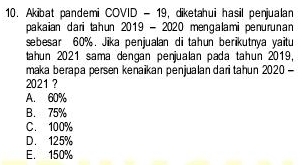 Akibat pandemi COVID - 19, diketahui hasil penjualan
pakaian dari tahun 2019 - 2020 mengalami penurunan
sebesar 60%. Jika penjualan di tahun berikutnya yaitu
tahun 2021 sama dengán penjualan pada tahun 2019,
maka berapa persen kenaikan penjualan dari tahun 2020 -
2021 ?
A. 60%
B. 75%
C. 100%
D. 125%
E. 150%